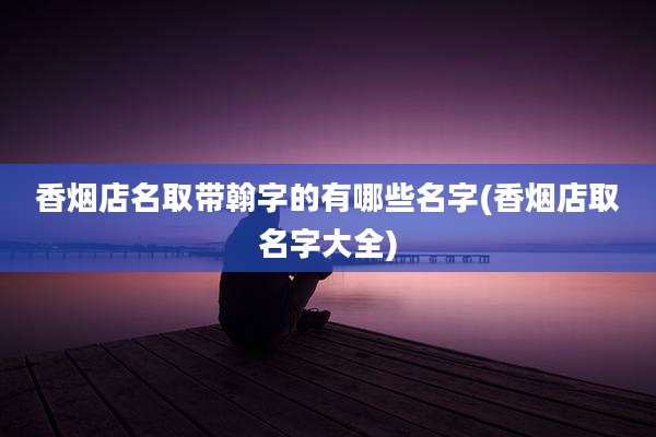 香烟店名取带翰字的有哪些名字(香烟店取名字大全)