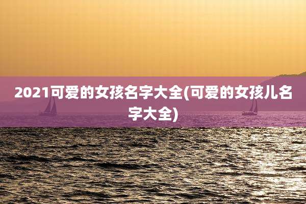2021可爱的女孩名字大全(可爱的女孩儿名字大全)