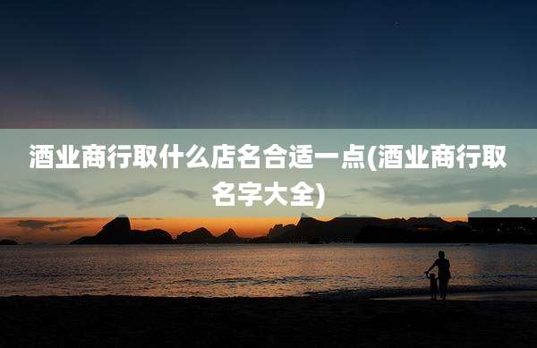 酒业商行取什么店名合适一点(酒业商行取名字大全)