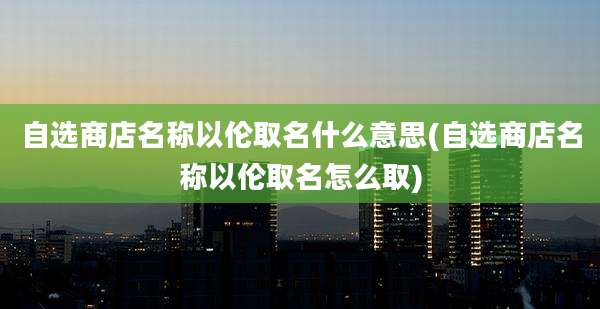 自选商店名称以伦取名什么意思(自选商店名称以伦取名怎么取)
