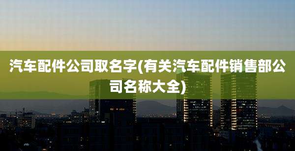 汽车配件公司取名字(有关汽车配件销售部公司名称大全)