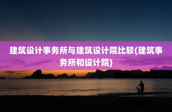 建筑设计事务所与建筑设计院比较(建筑事务所和设计院)