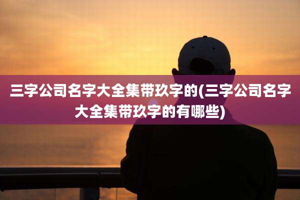 三字公司名字大全集带玖字的(三字公司名字大全集带玖字的有哪些)