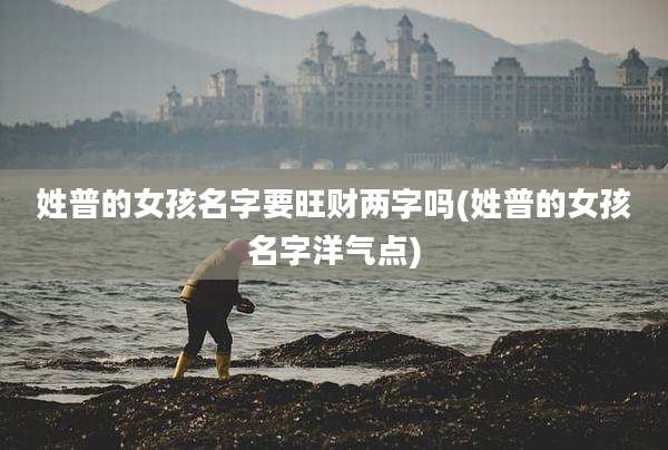 姓普的女孩名字要旺财两字吗(姓普的女孩名字洋气点)