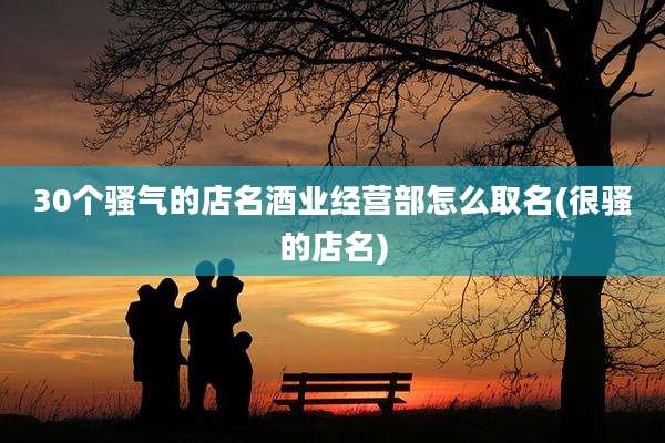 30个骚气的店名酒业经营部怎么取名(很骚的店名)