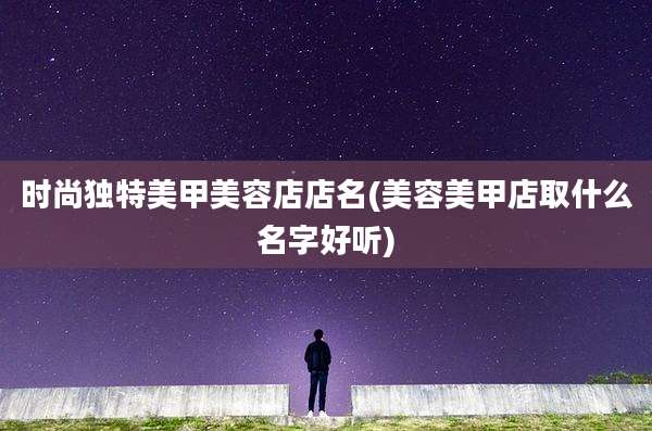 时尚独特美甲美容店店名(美容美甲店取什么名字好听)