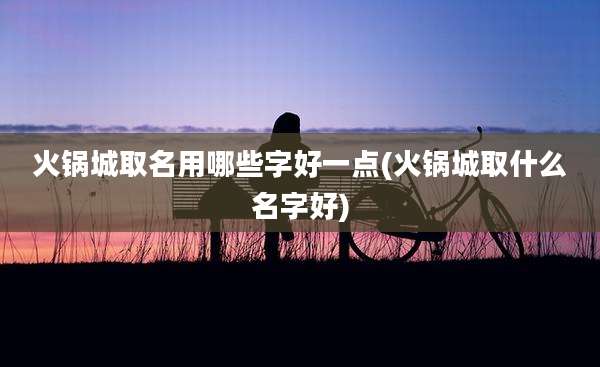 火锅城取名用哪些字好一点(火锅城取什么名字好)