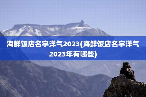 海鲜饭店名字洋气2023(海鲜饭店名字洋气2023年有哪些)