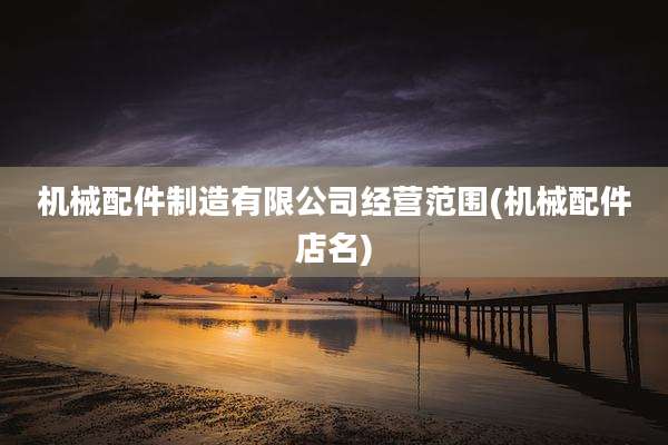 机械配件制造有限公司经营范围(机械配件店名)
