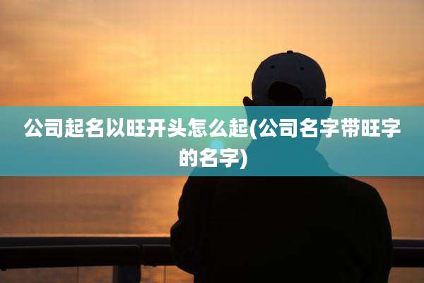 公司起名以旺开头怎么起(公司名字带旺字的名字)