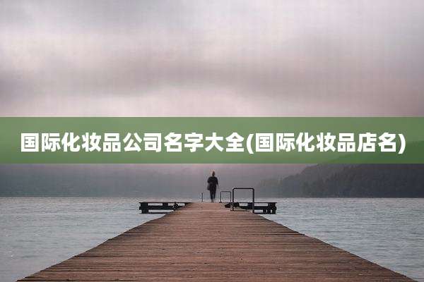 国际化妆品公司名字大全(国际化妆品店名)