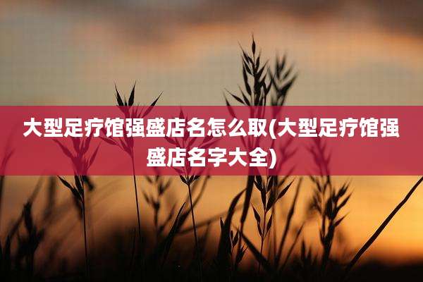 大型足疗馆强盛店名怎么取(大型足疗馆强盛店名字大全)