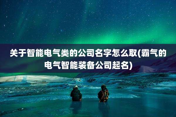 关于智能电气类的公司名字怎么取(霸气的电气智能装备公司起名)