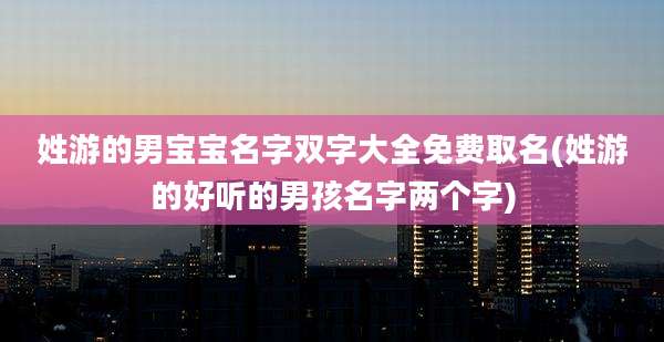 姓游的男宝宝名字双字大全免费取名(姓游的好听的男孩名字两个字)