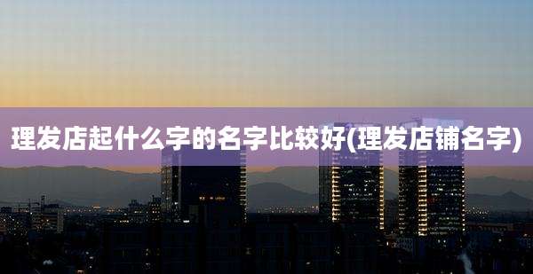 理发店起什么字的名字比较好(理发店铺名字)