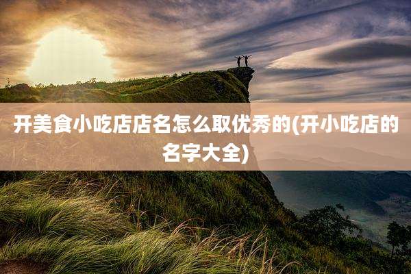 开美食小吃店店名怎么取优秀的(开小吃店的名字大全)