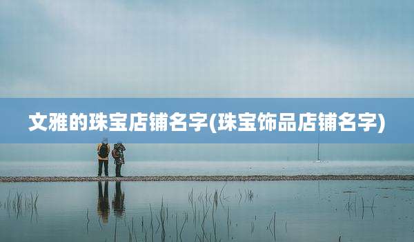 文雅的珠宝店铺名字(珠宝饰品店铺名字)
