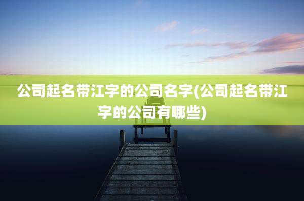 公司起名带江字的公司名字(公司起名带江字的公司有哪些)