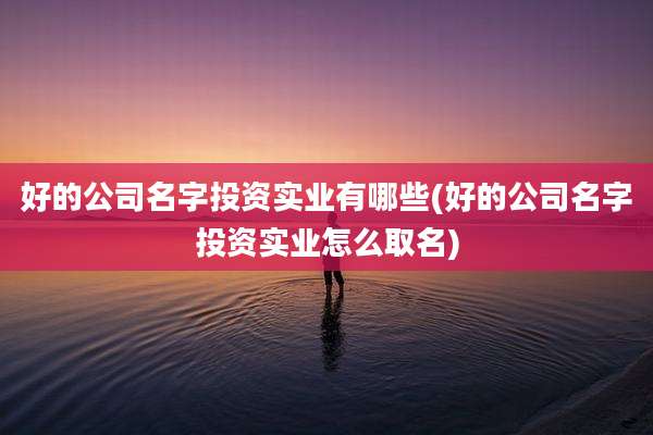 好的公司名字投资实业有哪些(好的公司名字投资实业怎么取名)