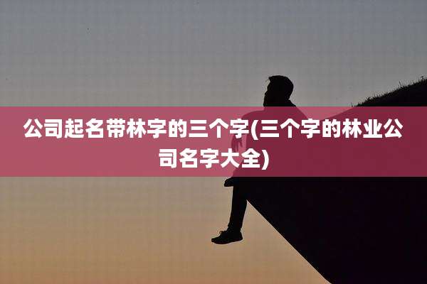 公司起名带林字的三个字(三个字的林业公司名字大全)