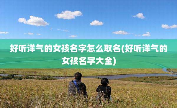 好听洋气的女孩名字怎么取名(好听洋气的女孩名字大全)