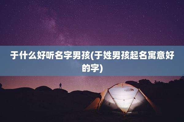 于什么好听名字男孩(于姓男孩起名寓意好的字)