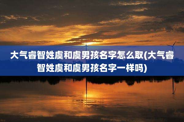 大气睿智姓虞和虞男孩名字怎么取(大气睿智姓虞和虞男孩名字一样吗)