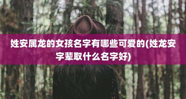 姓安属龙的女孩名字有哪些可爱的(姓龙安字辈取什么名字好)