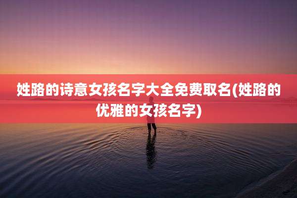 姓路的诗意女孩名字大全免费取名(姓路的优雅的女孩名字)