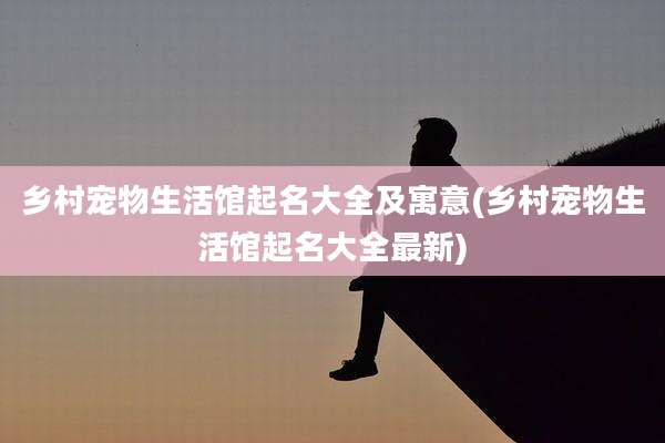 乡村宠物生活馆起名大全及寓意(乡村宠物生活馆起名大全最新)