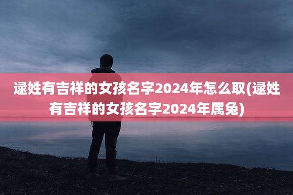 逯姓有吉祥的女孩名字2024年怎么取(逯姓有吉祥的女孩名字2024年属兔)