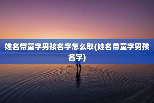 姓名带童字男孩名字怎么取(姓名带童字男孩名字)