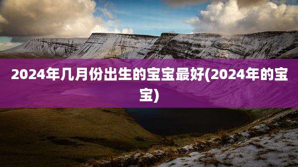 2024年几月份出生的宝宝最好(2024年的宝宝)
