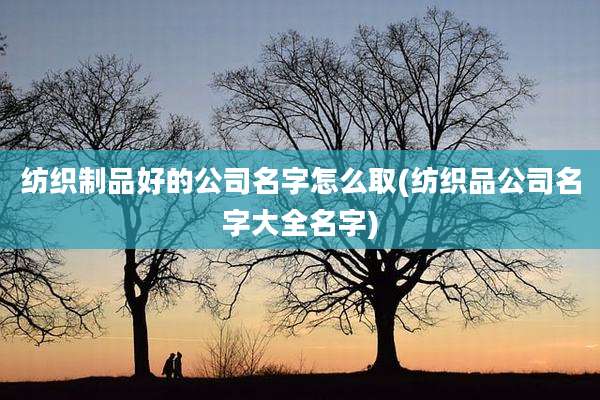 纺织制品好的公司名字怎么取(纺织品公司名字大全名字)