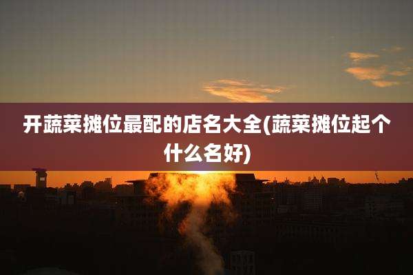 开蔬菜摊位最配的店名大全(蔬菜摊位起个什么名好)
