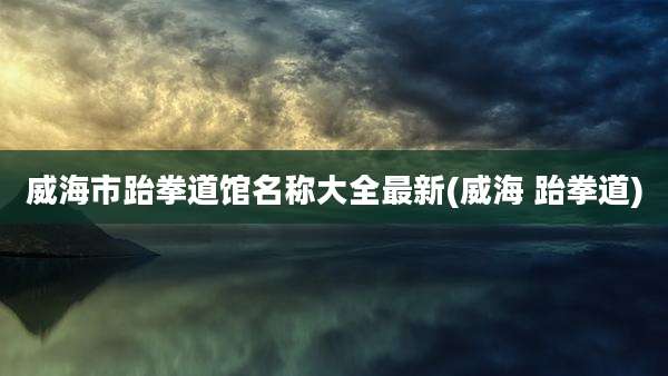 威海市跆拳道馆名称大全最新(威海 跆拳道)