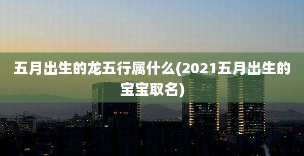 五月出生的龙五行属什么(2021五月出生的宝宝取名)