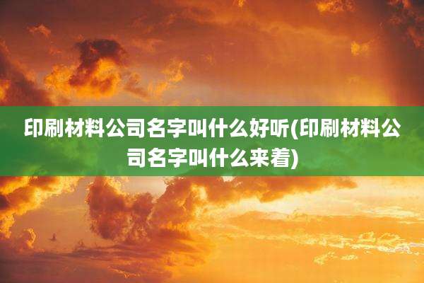 印刷材料公司名字叫什么好听(印刷材料公司名字叫什么来着)