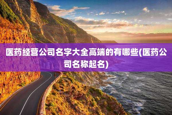 医药经营公司名字大全高端的有哪些(医药公司名称起名)