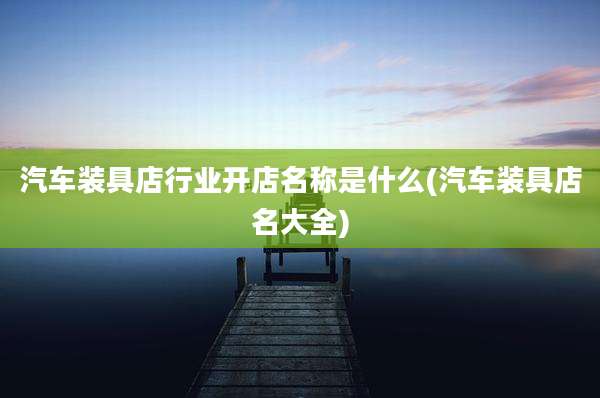 汽车装具店行业开店名称是什么(汽车装具店名大全)