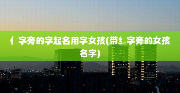 亻字旁的字起名用字女孩(带纟字旁的女孩名字)