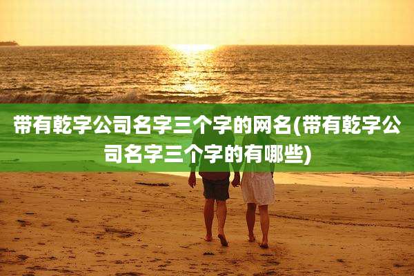 带有乾字公司名字三个字的网名(带有乾字公司名字三个字的有哪些)