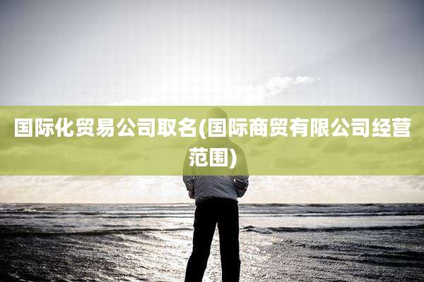 国际化贸易公司取名(国际商贸有限公司经营范围)