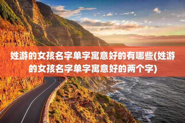 姓游的女孩名字单字寓意好的有哪些(姓游的女孩名字单字寓意好的两个字)