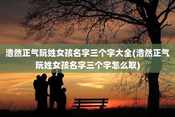 浩然正气阮姓女孩名字三个字大全(浩然正气阮姓女孩名字三个字怎么取)