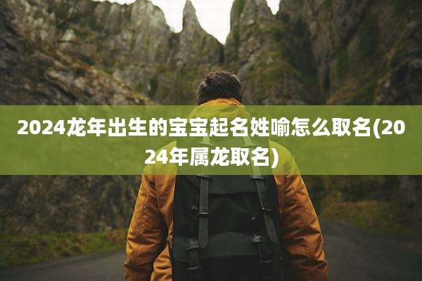 2024龙年出生的宝宝起名姓喻怎么取名(2024年属龙取名)
