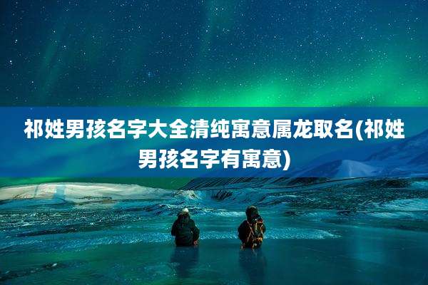 祁姓男孩名字大全清纯寓意属龙取名(祁姓男孩名字有寓意)