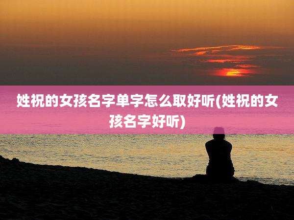 姓祝的女孩名字单字怎么取好听(姓祝的女孩名字好听)