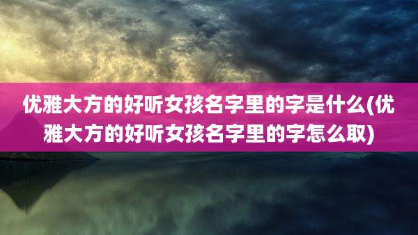 优雅大方的好听女孩名字里的字是什么(优雅大方的好听女孩名字里的字怎么取)