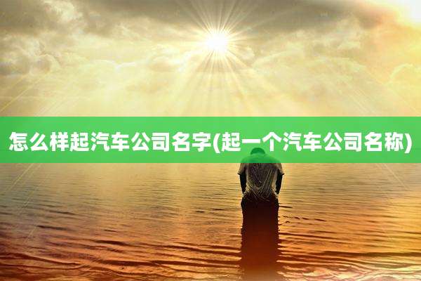 怎么样起汽车公司名字(起一个汽车公司名称)